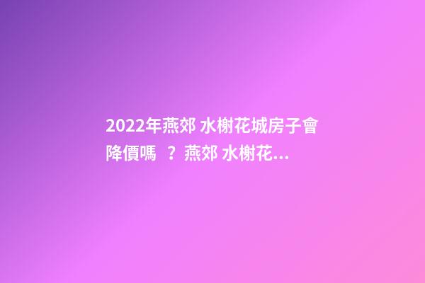 2022年燕郊 水榭花城房子會降價嗎？燕郊 水榭花城性價比高嗎？